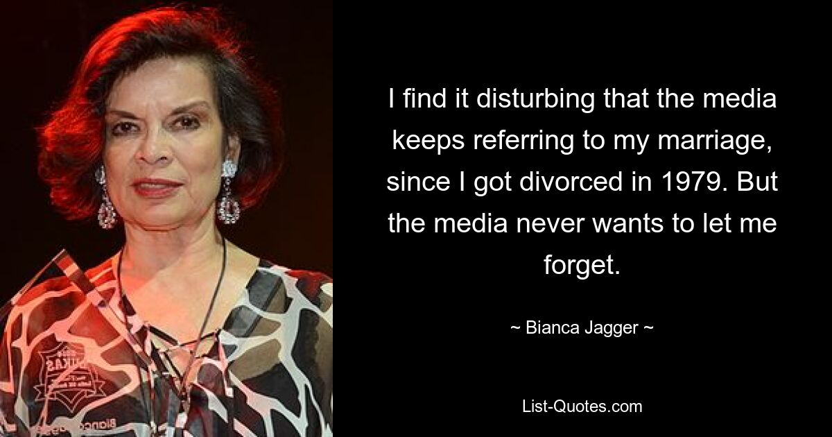 I find it disturbing that the media keeps referring to my marriage, since I got divorced in 1979. But the media never wants to let me forget. — © Bianca Jagger