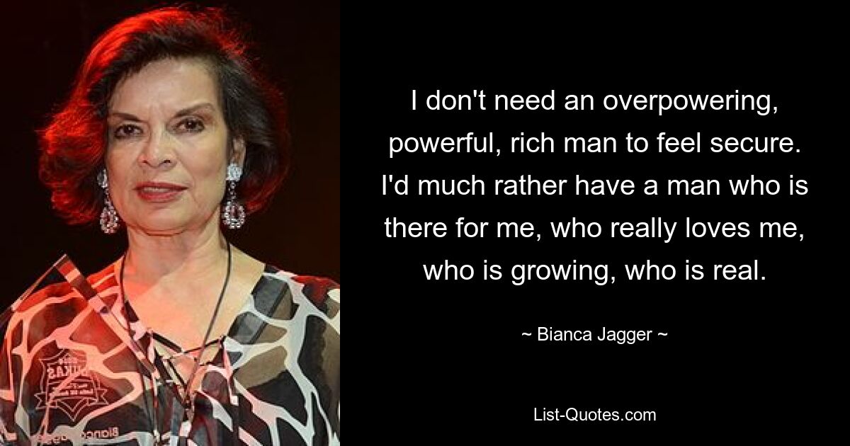 I don't need an overpowering, powerful, rich man to feel secure. I'd much rather have a man who is there for me, who really loves me, who is growing, who is real. — © Bianca Jagger