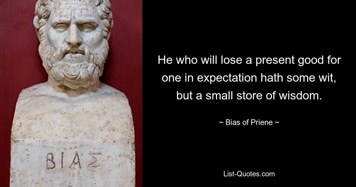 He who will lose a present good for one in expectation hath some wit, but a small store of wisdom. — © Bias of Priene