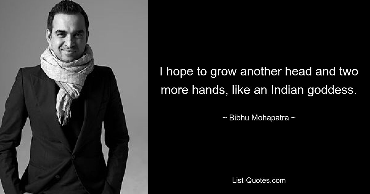 I hope to grow another head and two more hands, like an Indian goddess. — © Bibhu Mohapatra