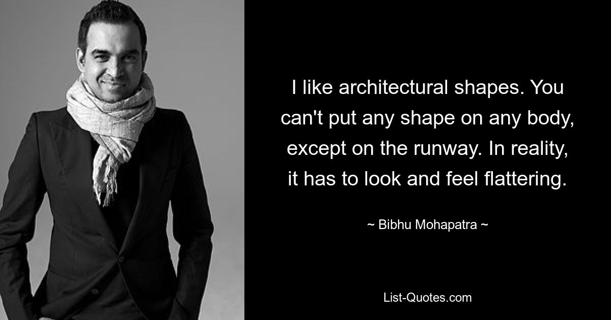 I like architectural shapes. You can't put any shape on any body, except on the runway. In reality, it has to look and feel flattering. — © Bibhu Mohapatra