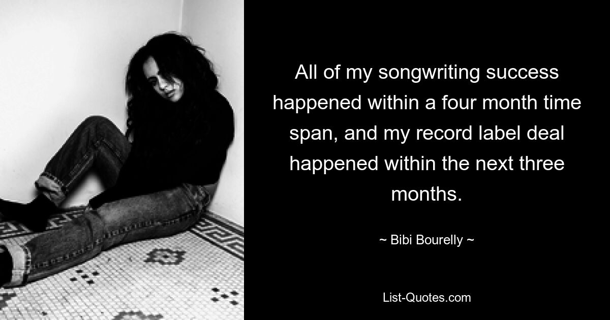 All of my songwriting success happened within a four month time span, and my record label deal happened within the next three months. — © Bibi Bourelly