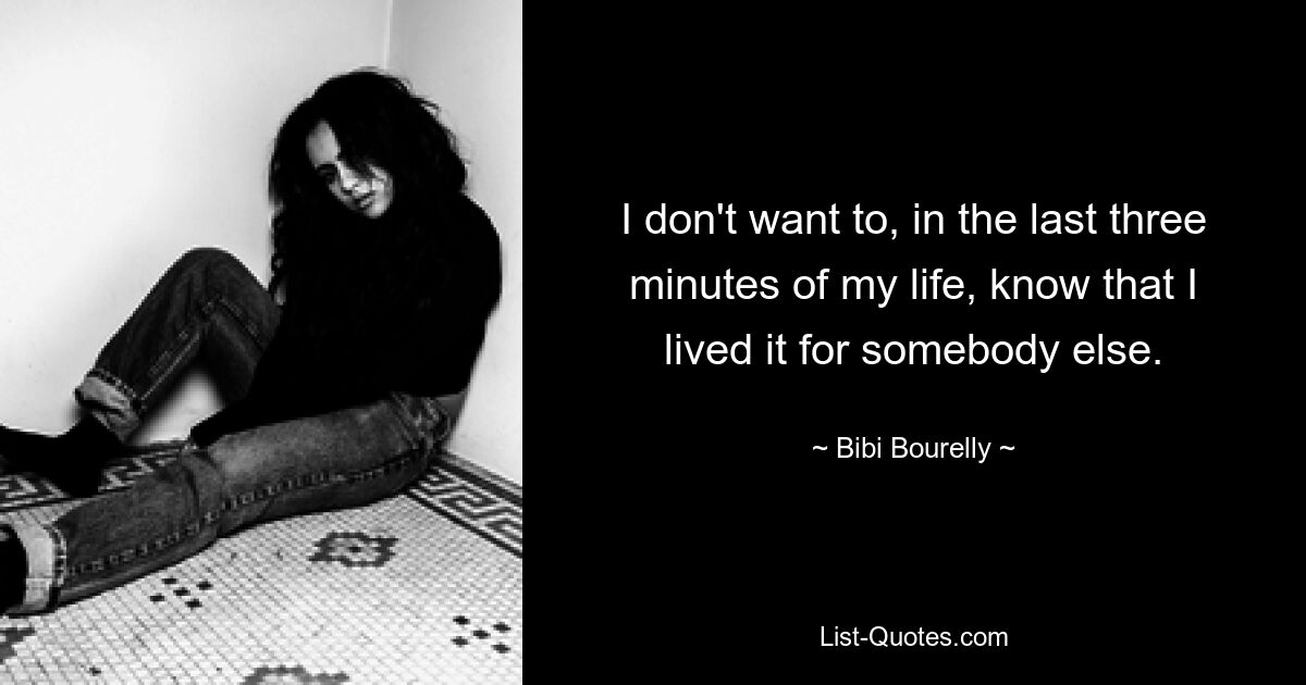 I don't want to, in the last three minutes of my life, know that I lived it for somebody else. — © Bibi Bourelly