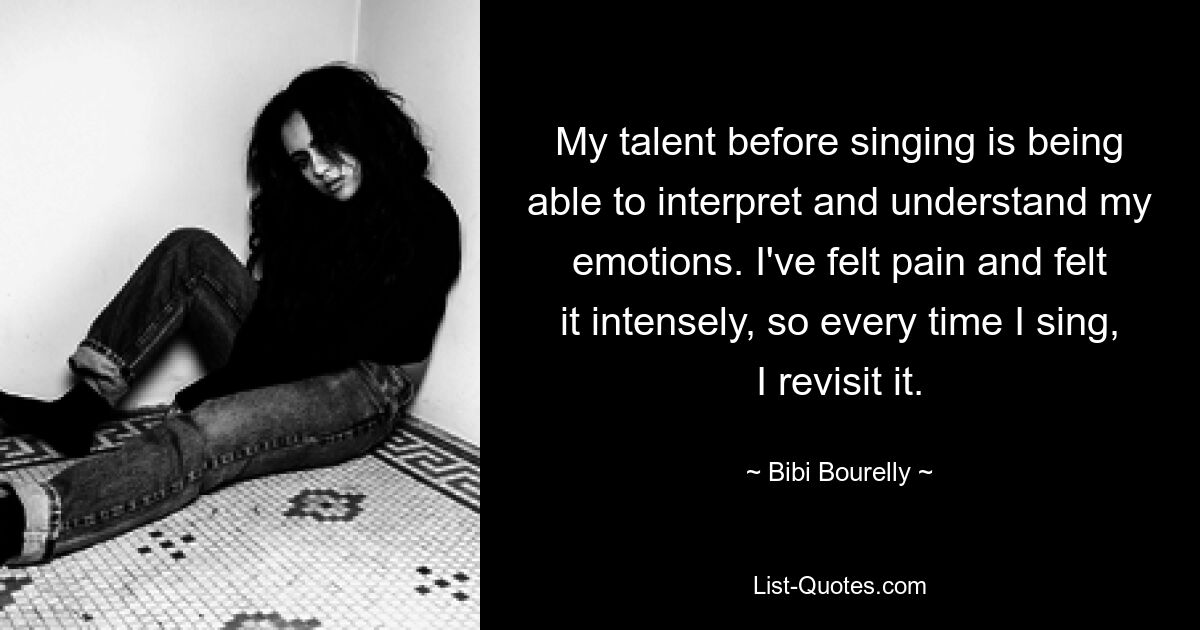 My talent before singing is being able to interpret and understand my emotions. I've felt pain and felt it intensely, so every time I sing, I revisit it. — © Bibi Bourelly