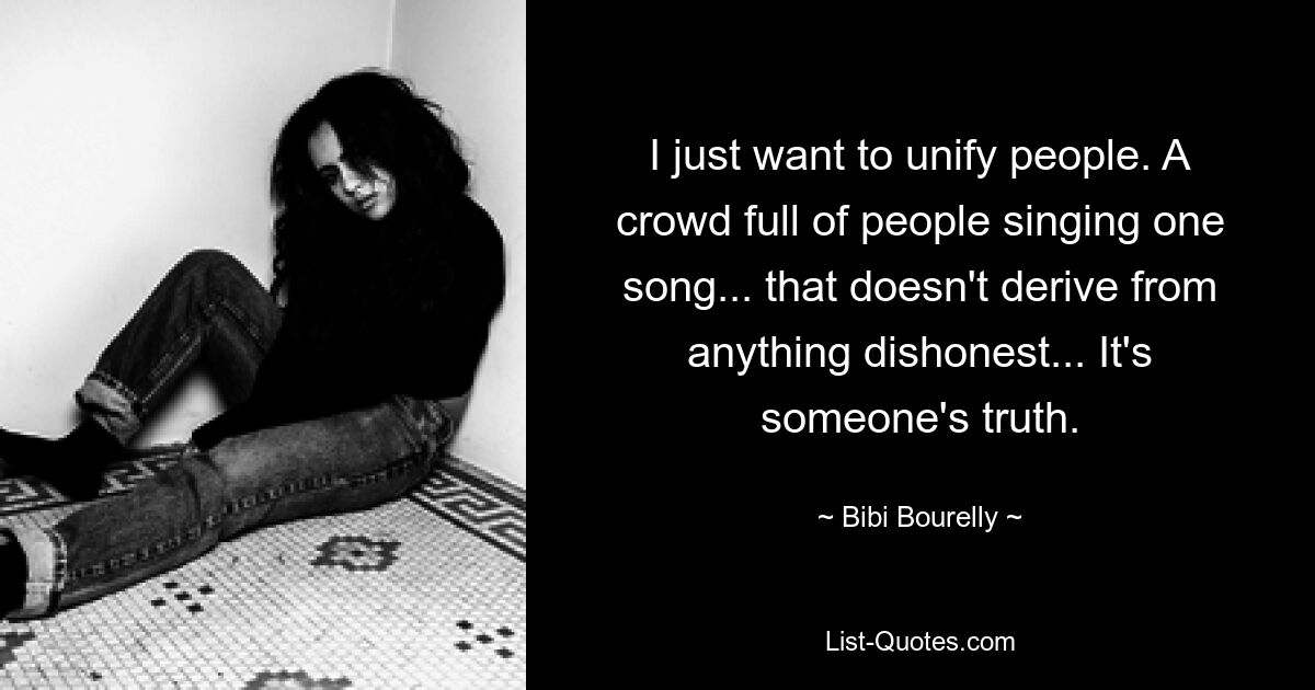 I just want to unify people. A crowd full of people singing one song... that doesn't derive from anything dishonest... It's someone's truth. — © Bibi Bourelly