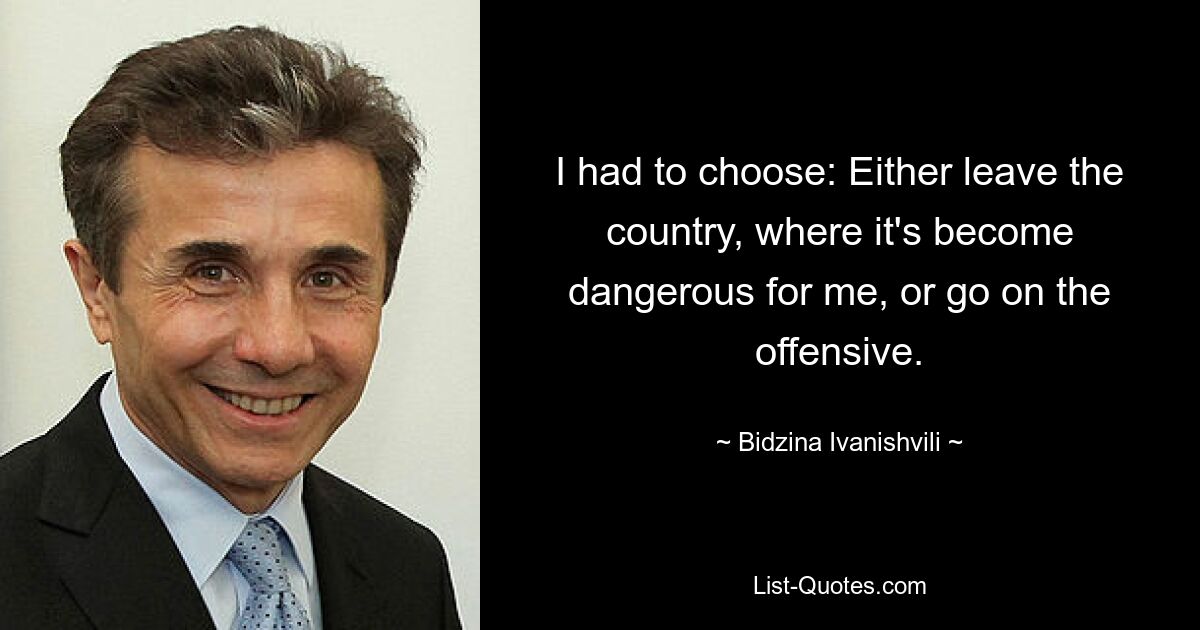 I had to choose: Either leave the country, where it's become dangerous for me, or go on the offensive. — © Bidzina Ivanishvili