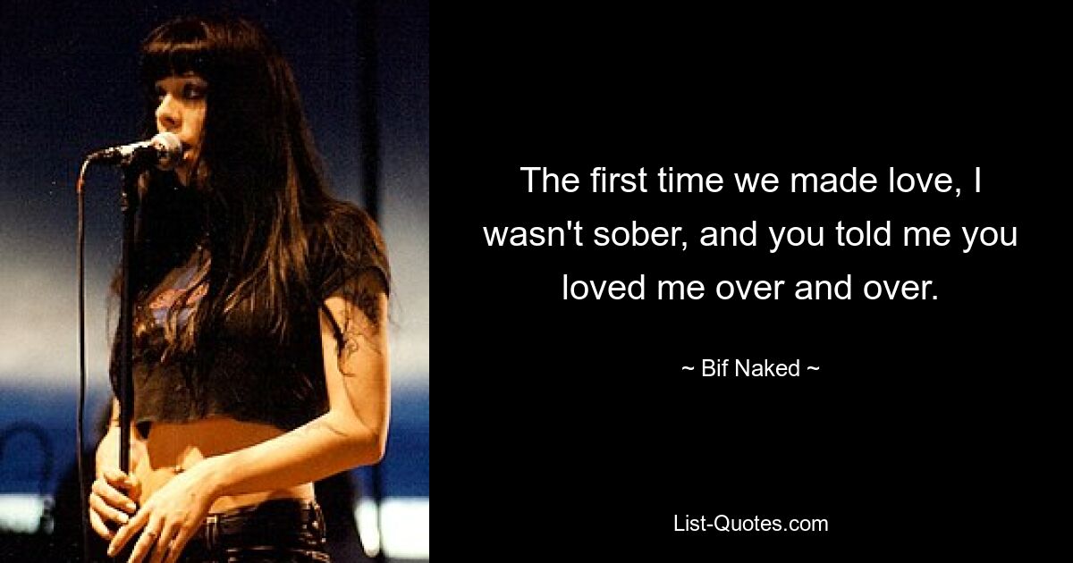 The first time we made love, I wasn't sober, and you told me you loved me over and over. — © Bif Naked