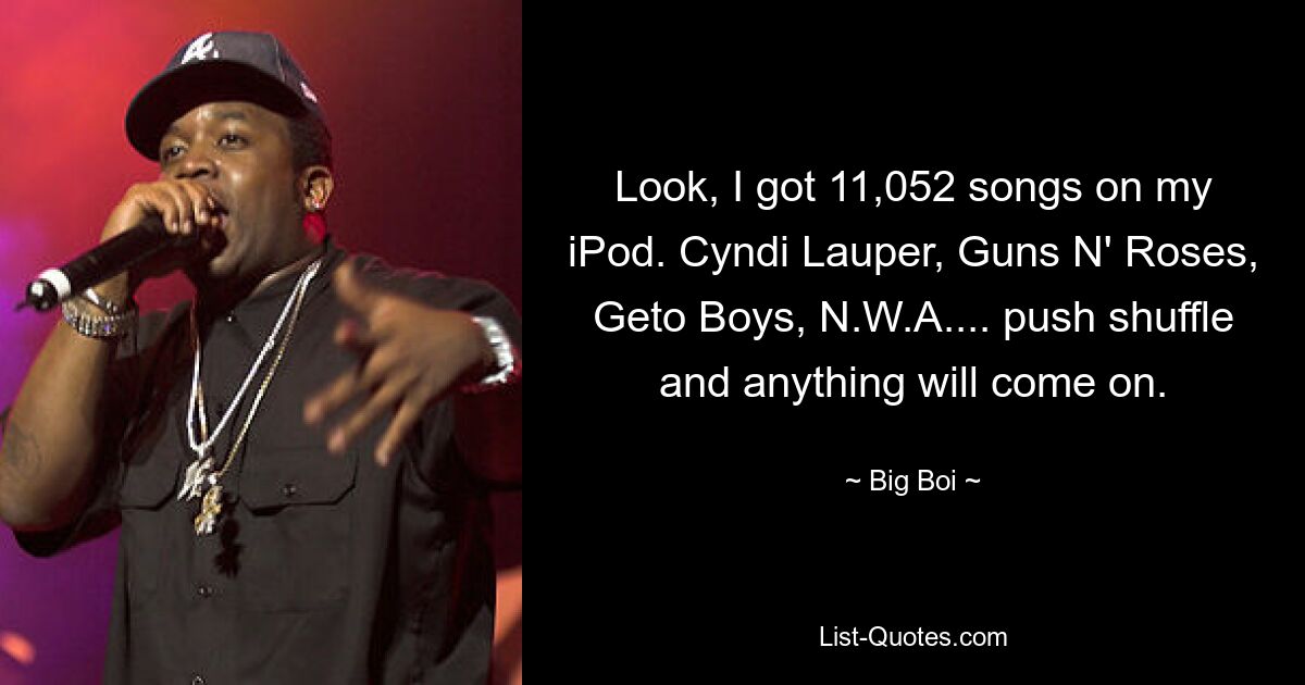 Look, I got 11,052 songs on my iPod. Cyndi Lauper, Guns N' Roses, Geto Boys, N.W.A.... push shuffle and anything will come on. — © Big Boi