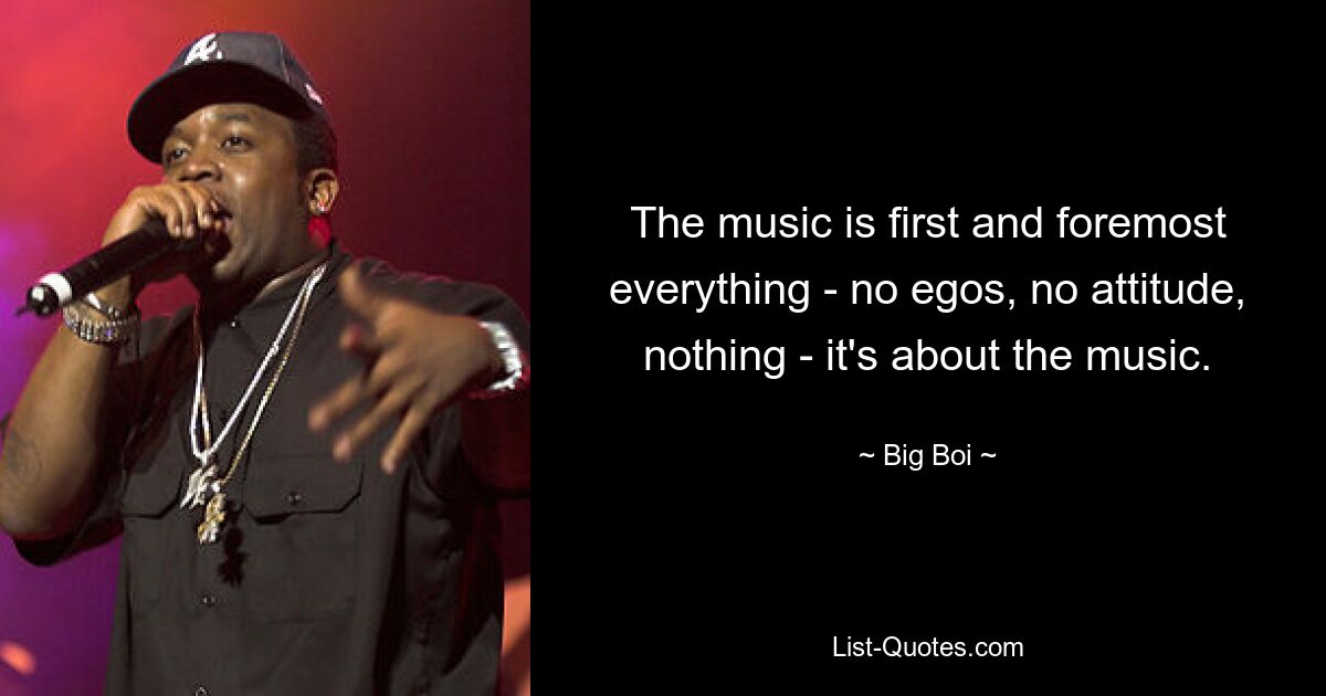 The music is first and foremost everything - no egos, no attitude, nothing - it's about the music. — © Big Boi