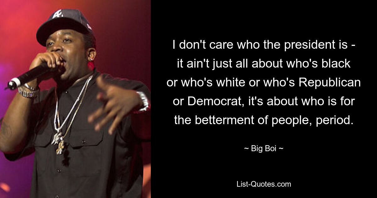 I don't care who the president is - it ain't just all about who's black or who's white or who's Republican or Democrat, it's about who is for the betterment of people, period. — © Big Boi