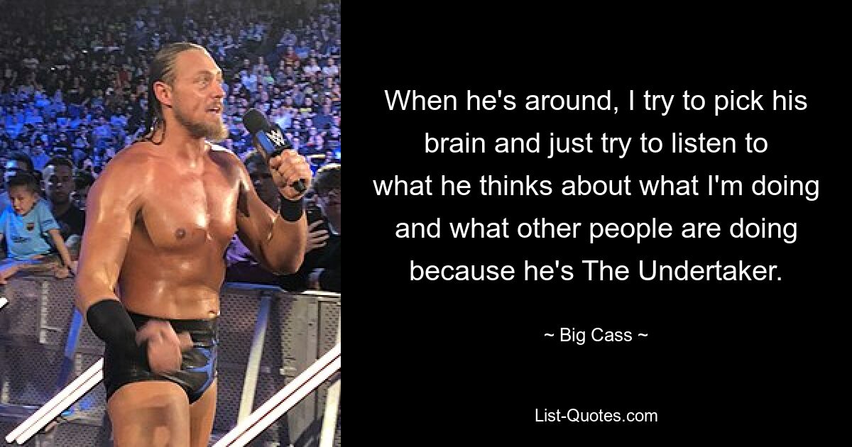 When he's around, I try to pick his brain and just try to listen to what he thinks about what I'm doing and what other people are doing because he's The Undertaker. — © Big Cass