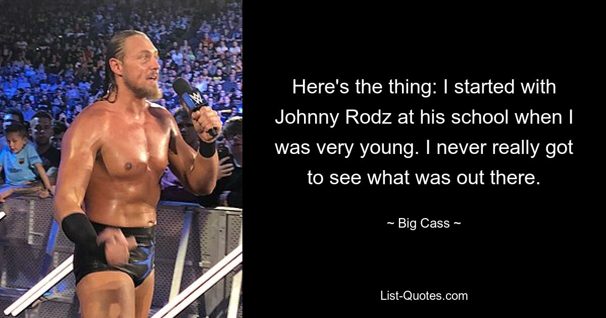 Here's the thing: I started with Johnny Rodz at his school when I was very young. I never really got to see what was out there. — © Big Cass