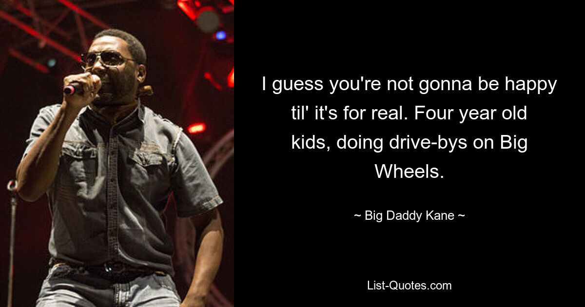 I guess you're not gonna be happy til' it's for real. Four year old kids, doing drive-bys on Big Wheels. — © Big Daddy Kane