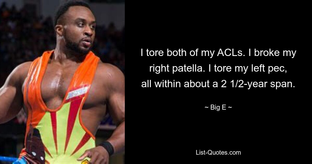 I tore both of my ACLs. I broke my right patella. I tore my left pec, all within about a 2 1/2-year span. — © Big E