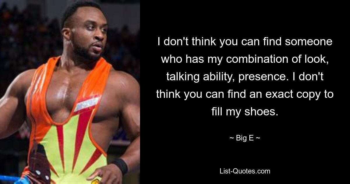 I don't think you can find someone who has my combination of look, talking ability, presence. I don't think you can find an exact copy to fill my shoes. — © Big E