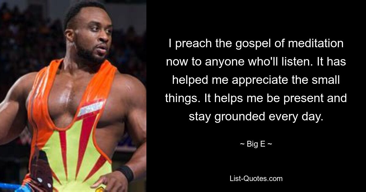 I preach the gospel of meditation now to anyone who'll listen. It has helped me appreciate the small things. It helps me be present and stay grounded every day. — © Big E