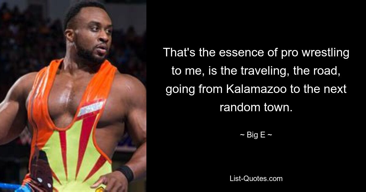 That's the essence of pro wrestling to me, is the traveling, the road, going from Kalamazoo to the next random town. — © Big E