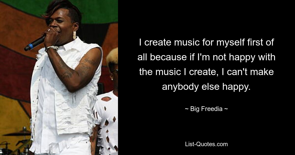 I create music for myself first of all because if I'm not happy with the music I create, I can't make anybody else happy. — © Big Freedia