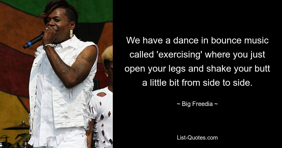 We have a dance in bounce music called 'exercising' where you just open your legs and shake your butt a little bit from side to side. — © Big Freedia