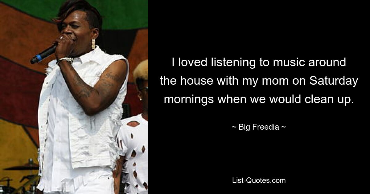 I loved listening to music around the house with my mom on Saturday mornings when we would clean up. — © Big Freedia