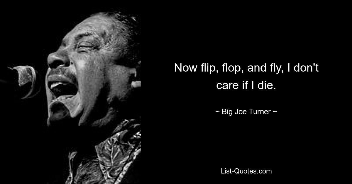 Now flip, flop, and fly, I don't care if I die. — © Big Joe Turner