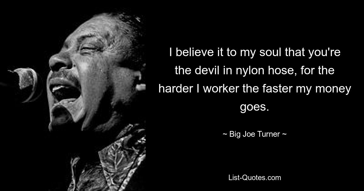 I believe it to my soul that you're the devil in nylon hose, for the harder I worker the faster my money goes. — © Big Joe Turner