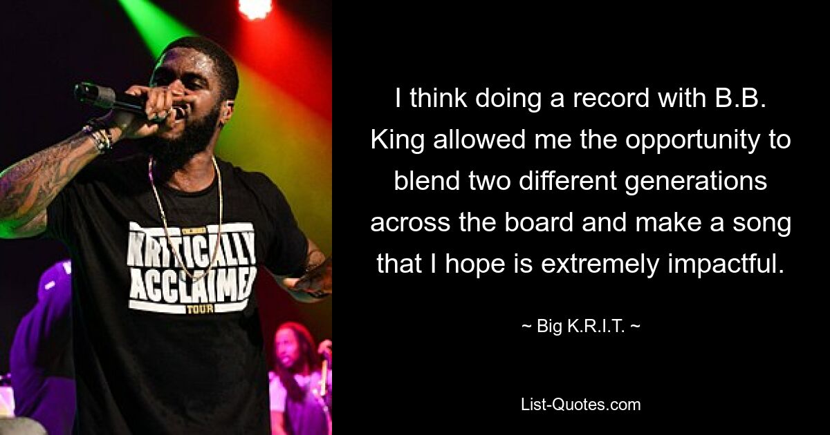 I think doing a record with B.B. King allowed me the opportunity to blend two different generations across the board and make a song that I hope is extremely impactful. — © Big K.R.I.T.