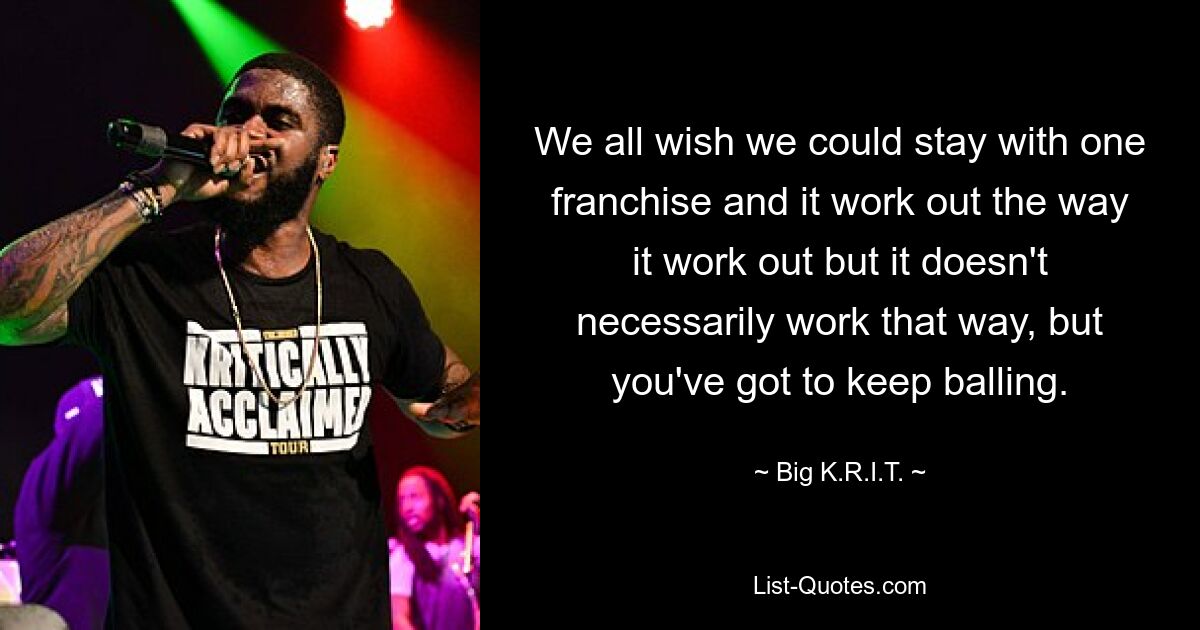 We all wish we could stay with one franchise and it work out the way it work out but it doesn't necessarily work that way, but you've got to keep balling. — © Big K.R.I.T.