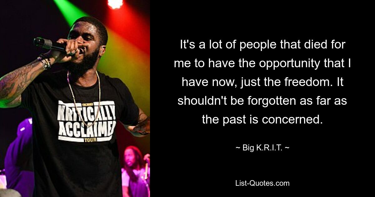 It's a lot of people that died for me to have the opportunity that I have now, just the freedom. It shouldn't be forgotten as far as the past is concerned. — © Big K.R.I.T.