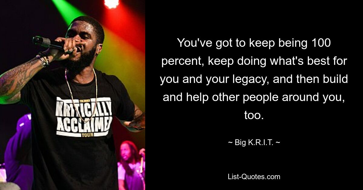 You've got to keep being 100 percent, keep doing what's best for you and your legacy, and then build and help other people around you, too. — © Big K.R.I.T.