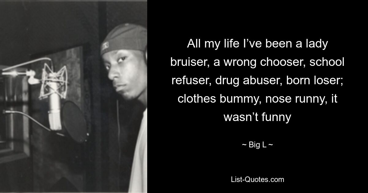 All my life I’ve been a lady bruiser, a wrong chooser, school refuser, drug abuser, born loser; clothes bummy, nose runny, it wasn’t funny — © Big L