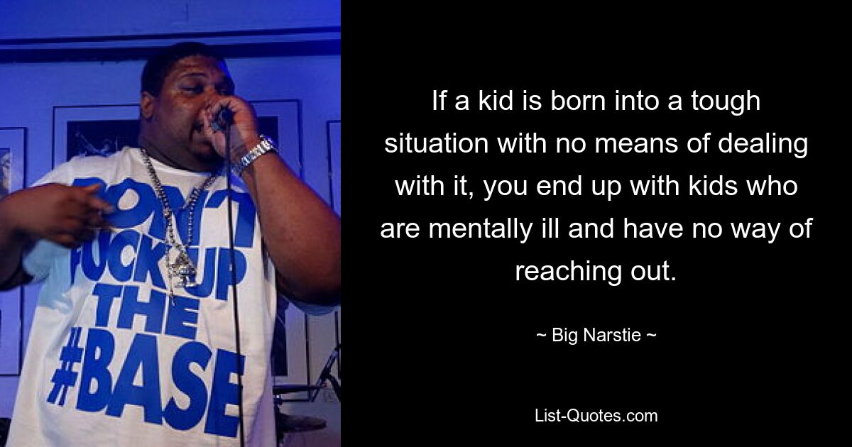 If a kid is born into a tough situation with no means of dealing with it, you end up with kids who are mentally ill and have no way of reaching out. — © Big Narstie