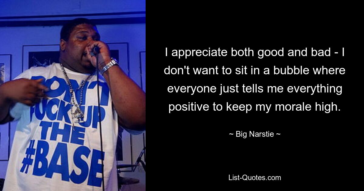 I appreciate both good and bad - I don't want to sit in a bubble where everyone just tells me everything positive to keep my morale high. — © Big Narstie