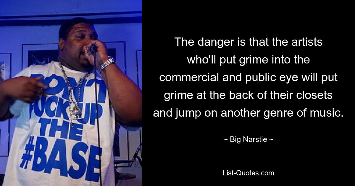 The danger is that the artists who'll put grime into the commercial and public eye will put grime at the back of their closets and jump on another genre of music. — © Big Narstie