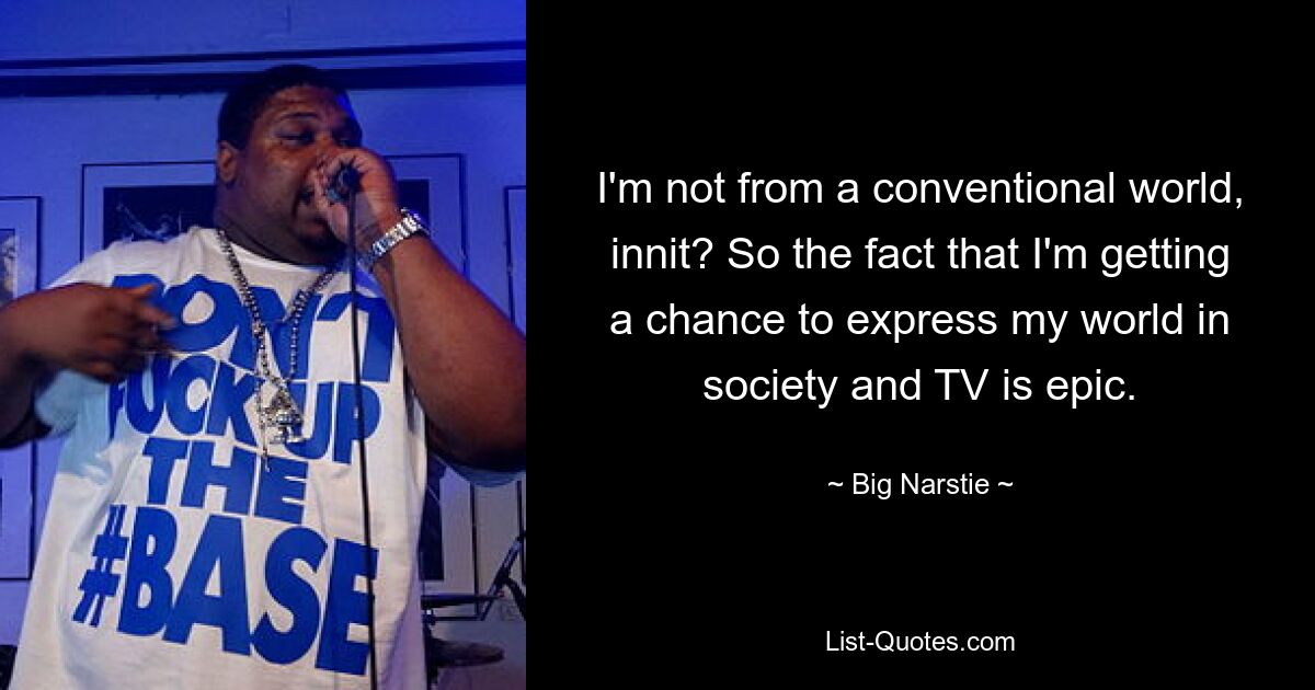 I'm not from a conventional world, innit? So the fact that I'm getting a chance to express my world in society and TV is epic. — © Big Narstie