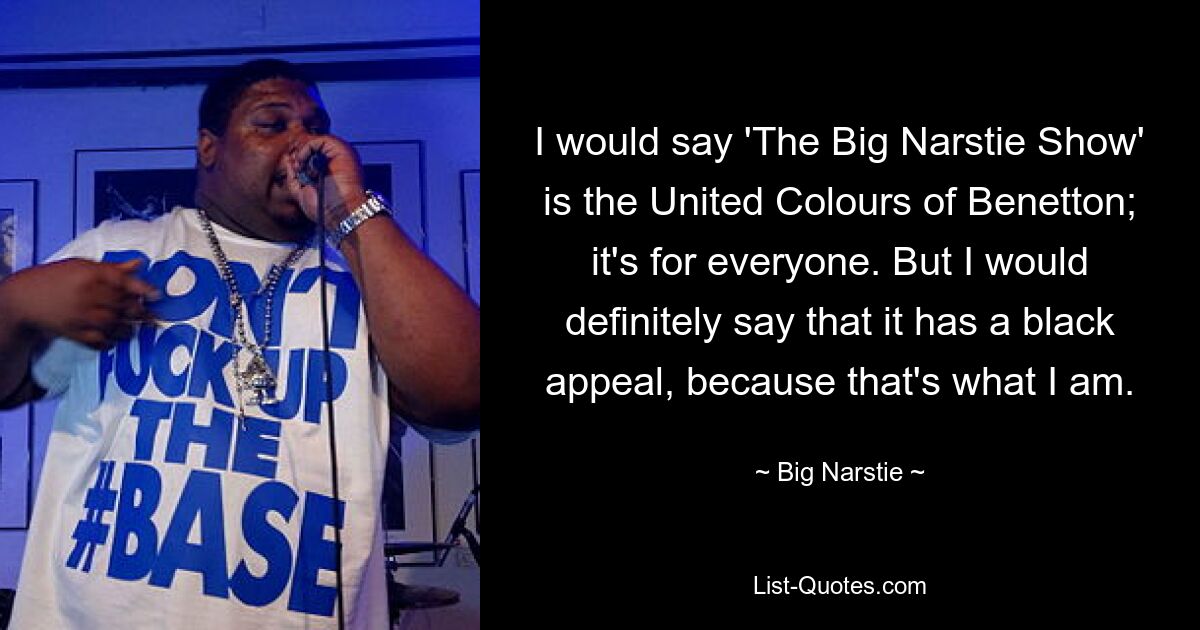 I would say 'The Big Narstie Show' is the United Colours of Benetton; it's for everyone. But I would definitely say that it has a black appeal, because that's what I am. — © Big Narstie