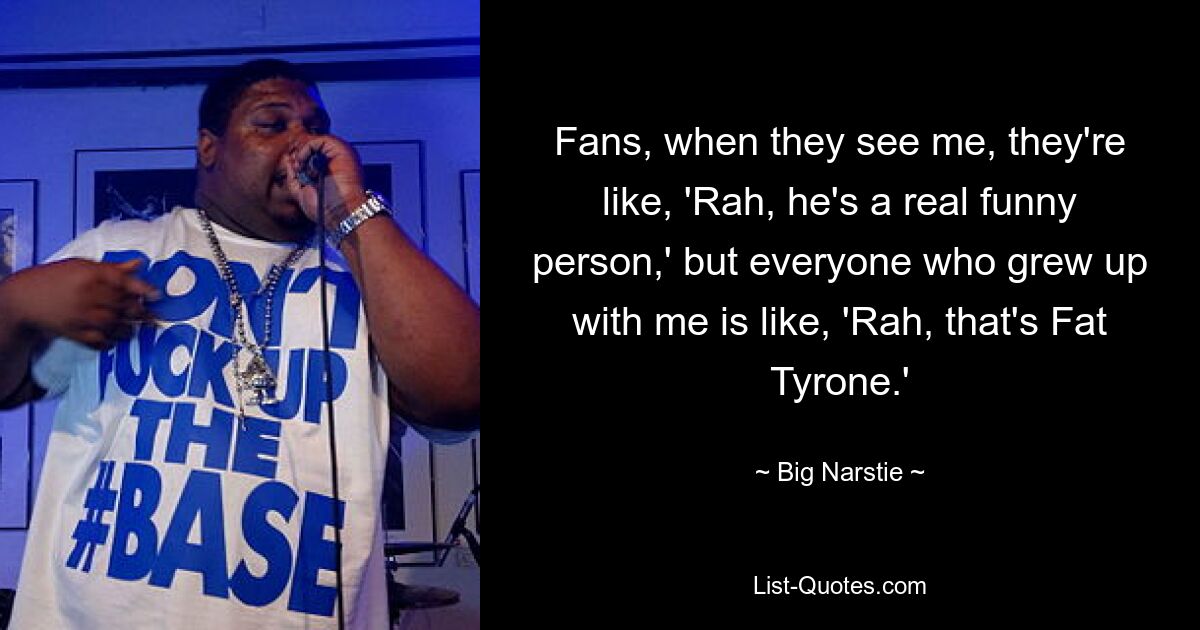 Fans, when they see me, they're like, 'Rah, he's a real funny person,' but everyone who grew up with me is like, 'Rah, that's Fat Tyrone.' — © Big Narstie