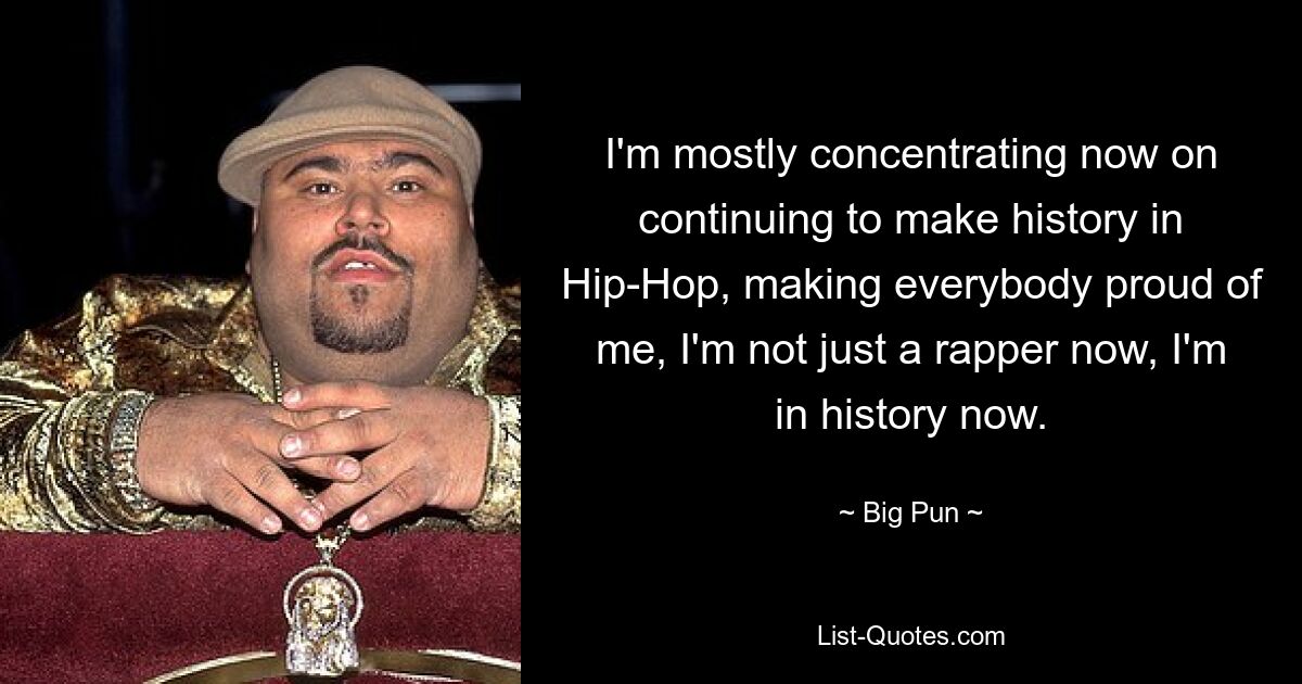 I'm mostly concentrating now on continuing to make history in Hip-Hop, making everybody proud of me, I'm not just a rapper now, I'm in history now. — © Big Pun