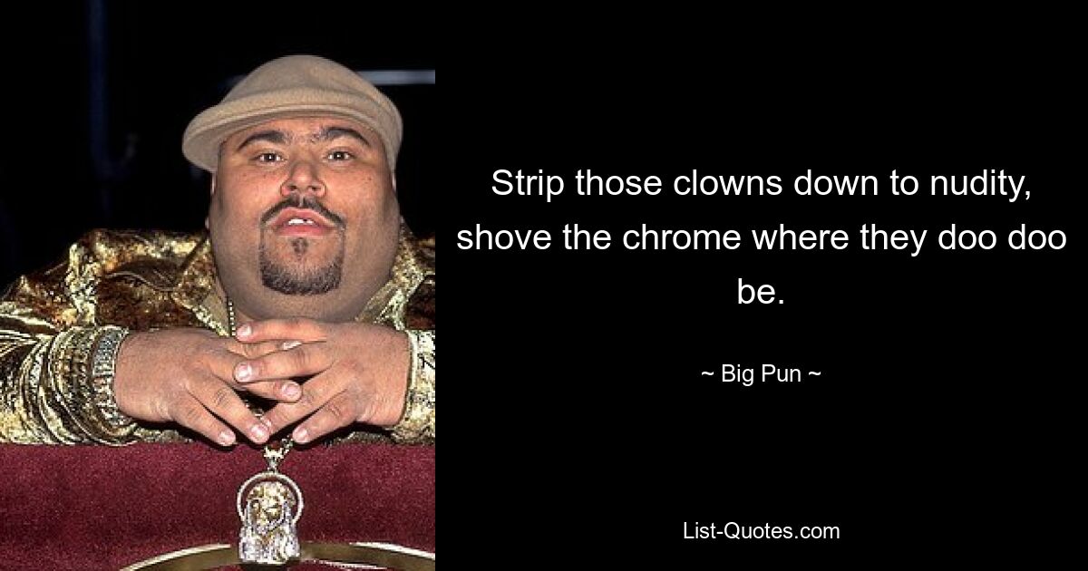 Strip those clowns down to nudity, shove the chrome where they doo doo be. — © Big Pun