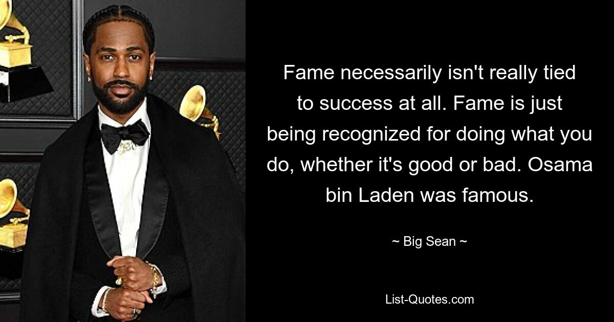 Fame necessarily isn't really tied to success at all. Fame is just being recognized for doing what you do, whether it's good or bad. Osama bin Laden was famous. — © Big Sean