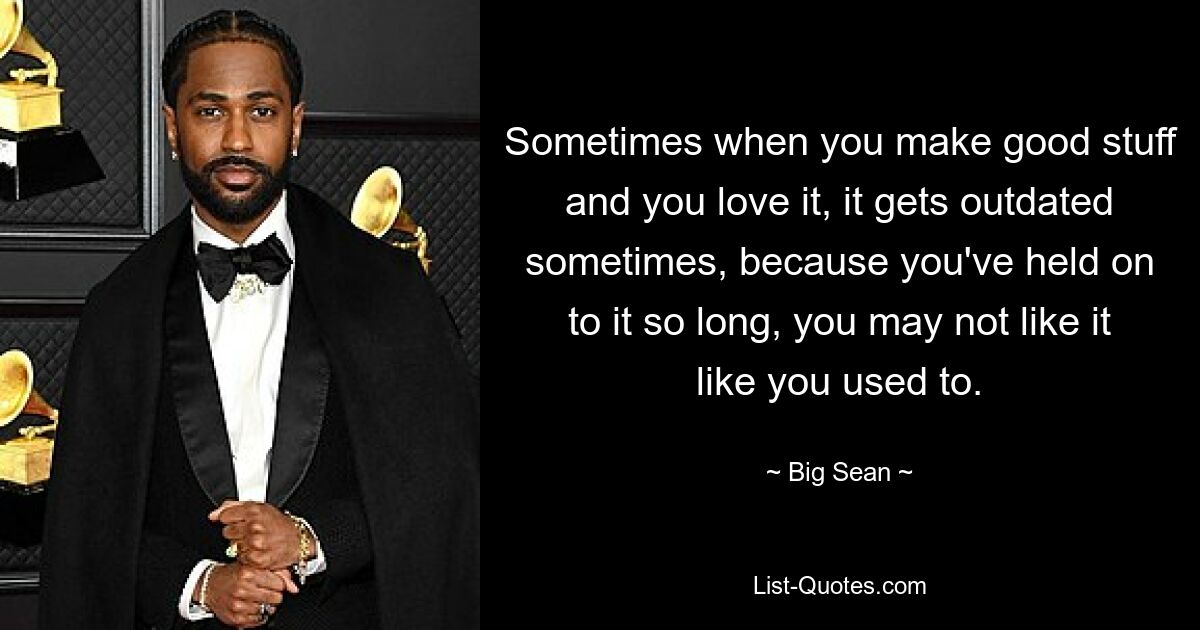 Sometimes when you make good stuff and you love it, it gets outdated sometimes, because you've held on to it so long, you may not like it like you used to. — © Big Sean