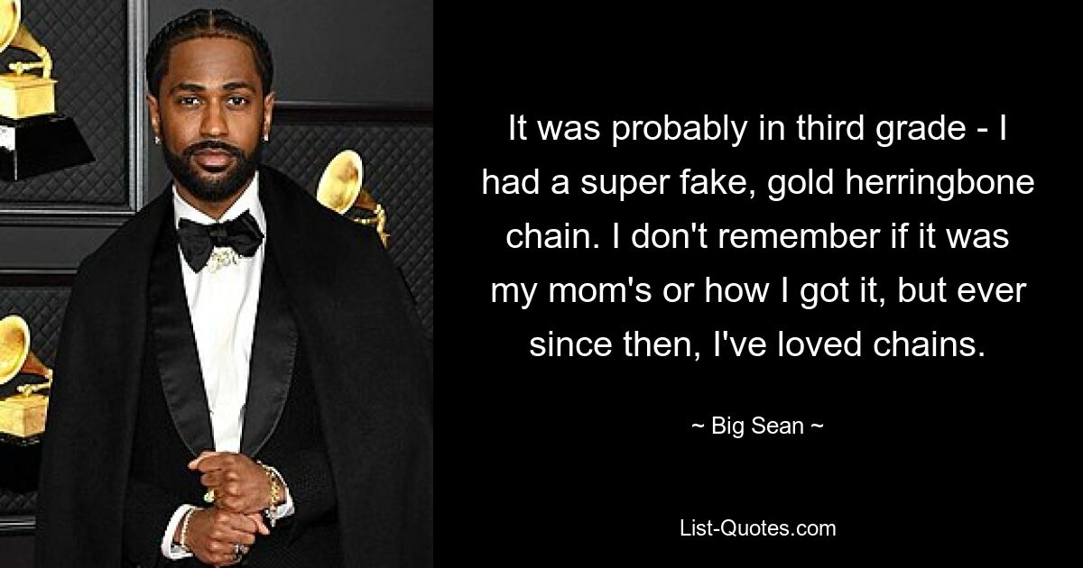 It was probably in third grade - I had a super fake, gold herringbone chain. I don't remember if it was my mom's or how I got it, but ever since then, I've loved chains. — © Big Sean