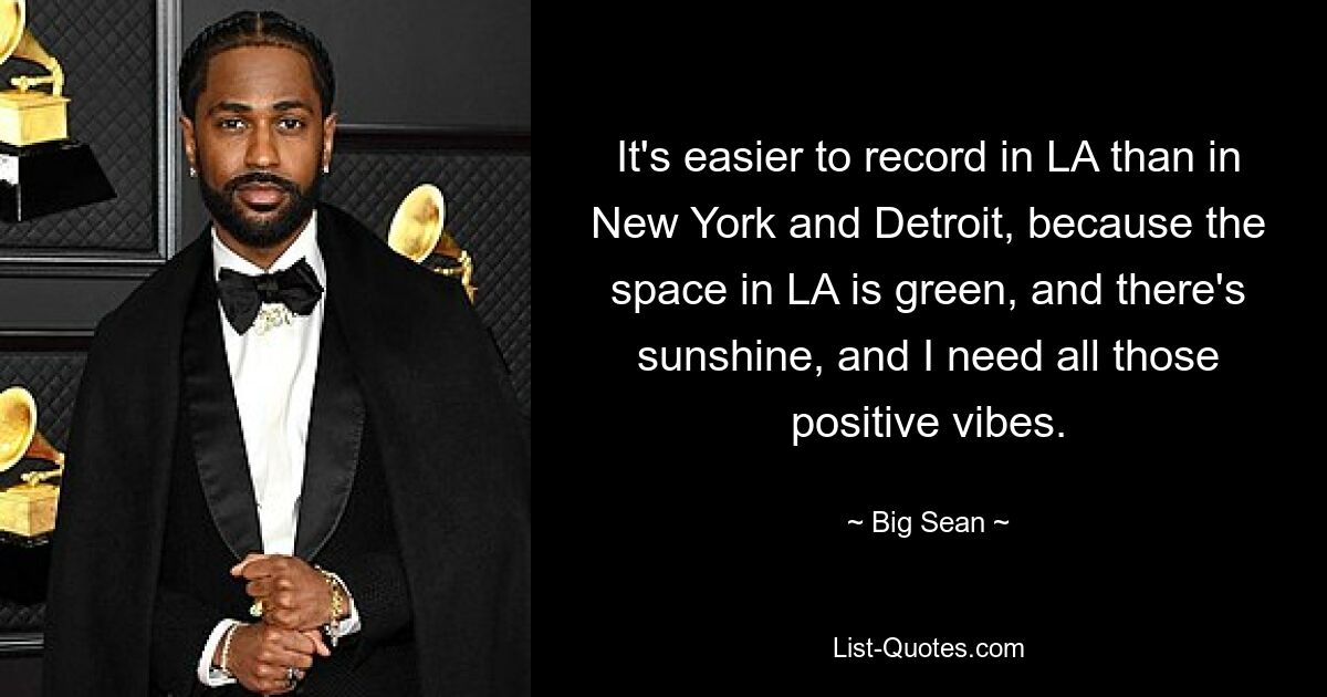 It's easier to record in LA than in New York and Detroit, because the space in LA is green, and there's sunshine, and I need all those positive vibes. — © Big Sean