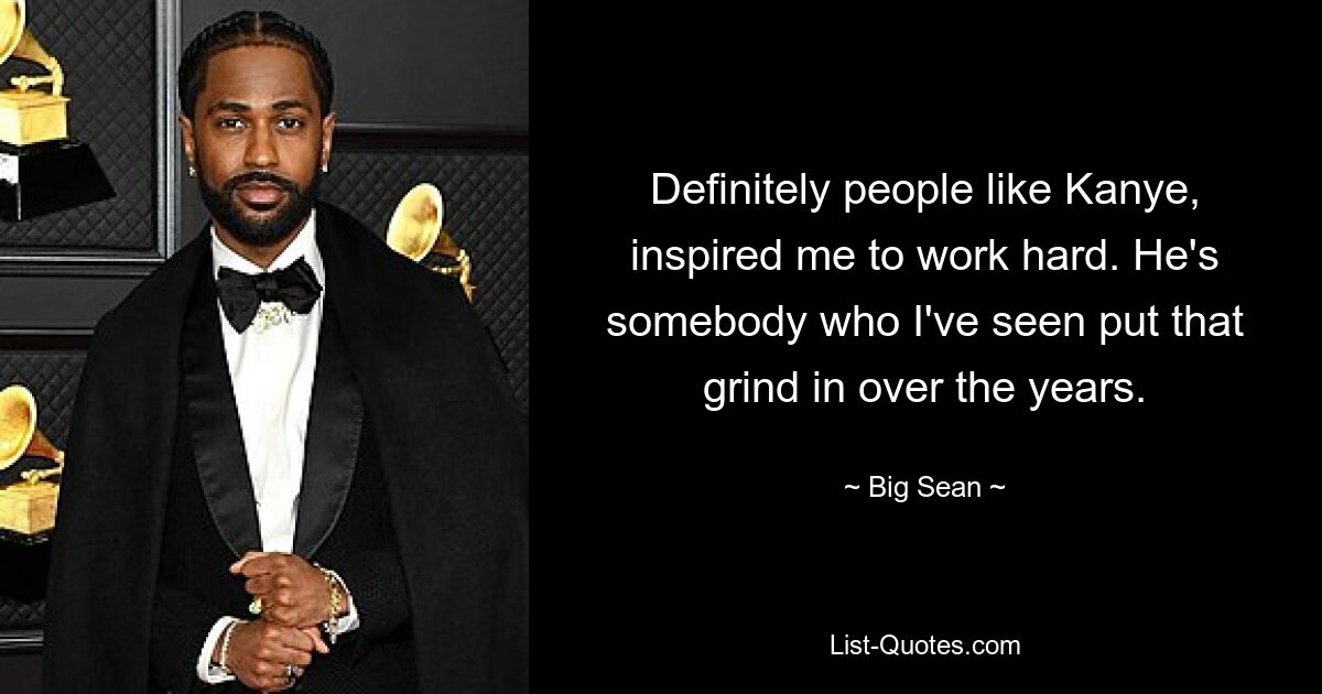 Definitely people like Kanye, inspired me to work hard. He's somebody who I've seen put that grind in over the years. — © Big Sean