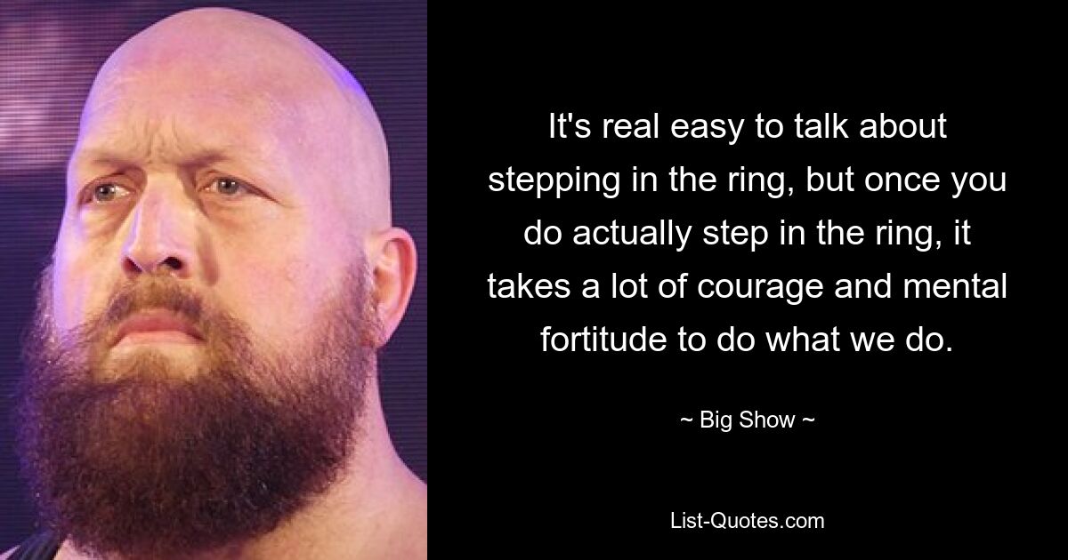 It's real easy to talk about stepping in the ring, but once you do actually step in the ring, it takes a lot of courage and mental fortitude to do what we do. — © Big Show