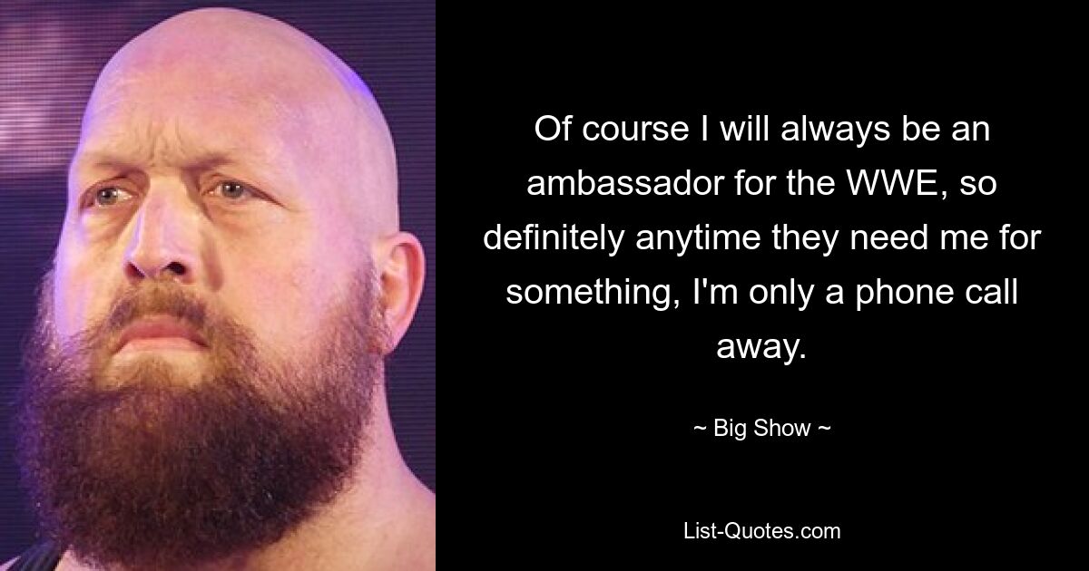 Of course I will always be an ambassador for the WWE, so definitely anytime they need me for something, I'm only a phone call away. — © Big Show