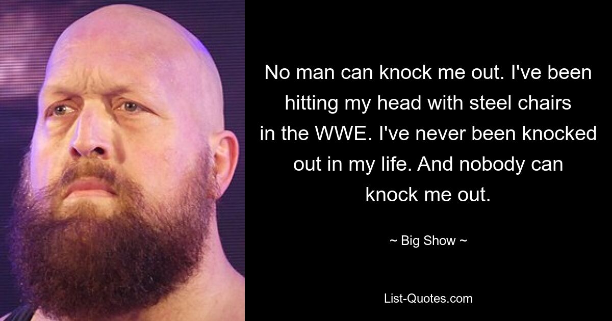 No man can knock me out. I've been hitting my head with steel chairs in the WWE. I've never been knocked out in my life. And nobody can knock me out. — © Big Show