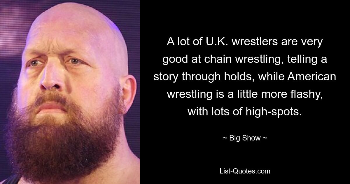 A lot of U.K. wrestlers are very good at chain wrestling, telling a story through holds, while American wrestling is a little more flashy, with lots of high-spots. — © Big Show