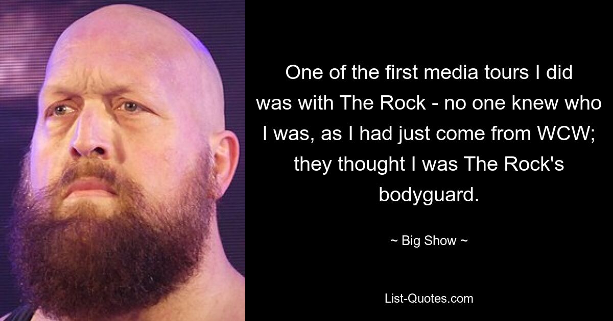 One of the first media tours I did was with The Rock - no one knew who I was, as I had just come from WCW; they thought I was The Rock's bodyguard. — © Big Show