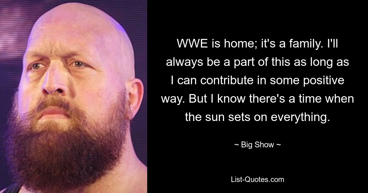 WWE is home; it's a family. I'll always be a part of this as long as I can contribute in some positive way. But I know there's a time when the sun sets on everything. — © Big Show